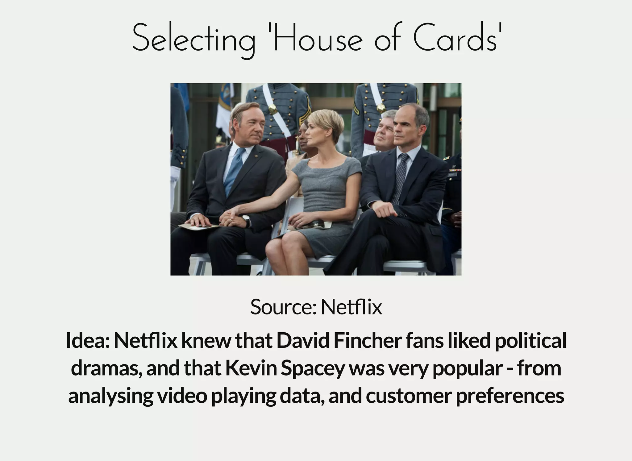 Selecting 'House of Cards'Selecting 'House of Cards'
Source:Netﬂix
Idea:NetﬂixknewthatDavidFincherfanslikedpolitical
dramas,andthatKevinSpaceywasverypopular-from
analysingvideoplayingdata,andcustomerpreferences
 