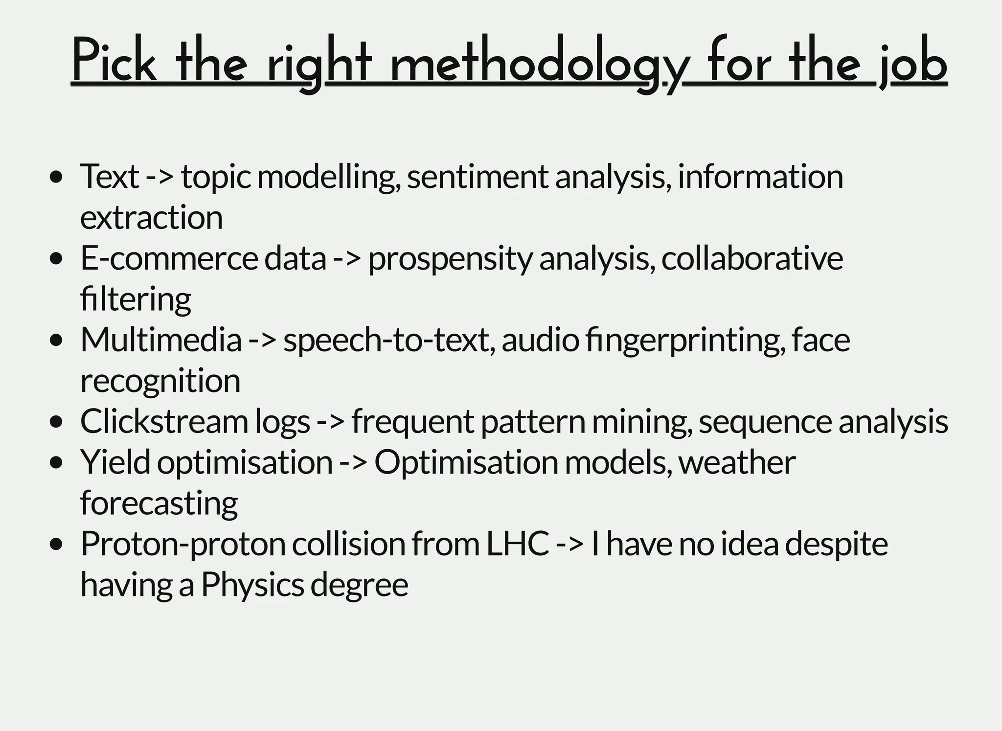 Pick the right methodology for the jobPick the right methodology for the job
Text->topicmodelling,sentimentanalysis,information
extraction
E-commercedata->prospensityanalysis,collaborative
ﬁltering
Multimedia->speech-to-text,audioﬁngerprinting,face
recognition
Clickstreamlogs->frequentpatternmining,sequenceanalysis
Yieldoptimisation->Optimisationmodels,weather
forecasting
Proton-protoncollisionfromLHC->Ihavenoideadespite
havingaPhysicsdegree
 