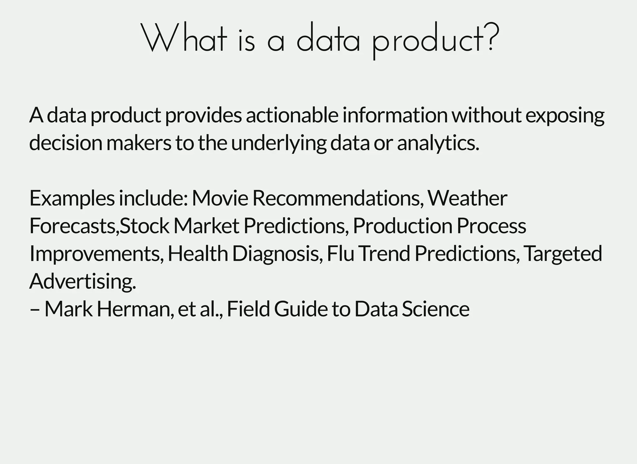 What is a data product?What is a data product?
Adataproductprovidesactionableinformationwithoutexposing
decisionmakerstotheunderlyingdataoranalytics.
Examplesinclude:MovieRecommendations,Weather
Forecasts,StockMarketPredictions,ProductionProcess
Improvements,HealthDiagnosis,FluTrendPredictions,Targeted
Advertising.
–MarkHerman,etal.,FieldGuidetoDataScience
 