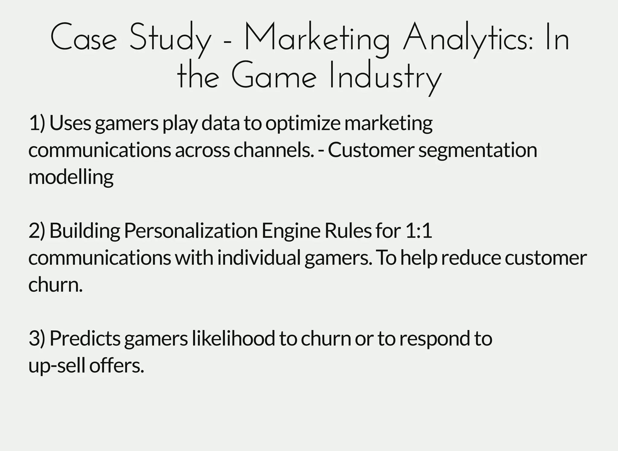 Case Study - Marketing Analytics: InCase Study - Marketing Analytics: In
the Game Industrythe Game Industry
1)Usesgamersplaydatatooptimizemarketing
communicationsacrosschannels.-Customersegmentation
modelling
2)BuildingPersonalizationEngineRulesfor1:1
communicationswithindividualgamers.Tohelpreducecustomer
churn.
3)Predictsgamerslikelihoodtochurnortorespondto
up-selloffers.
 