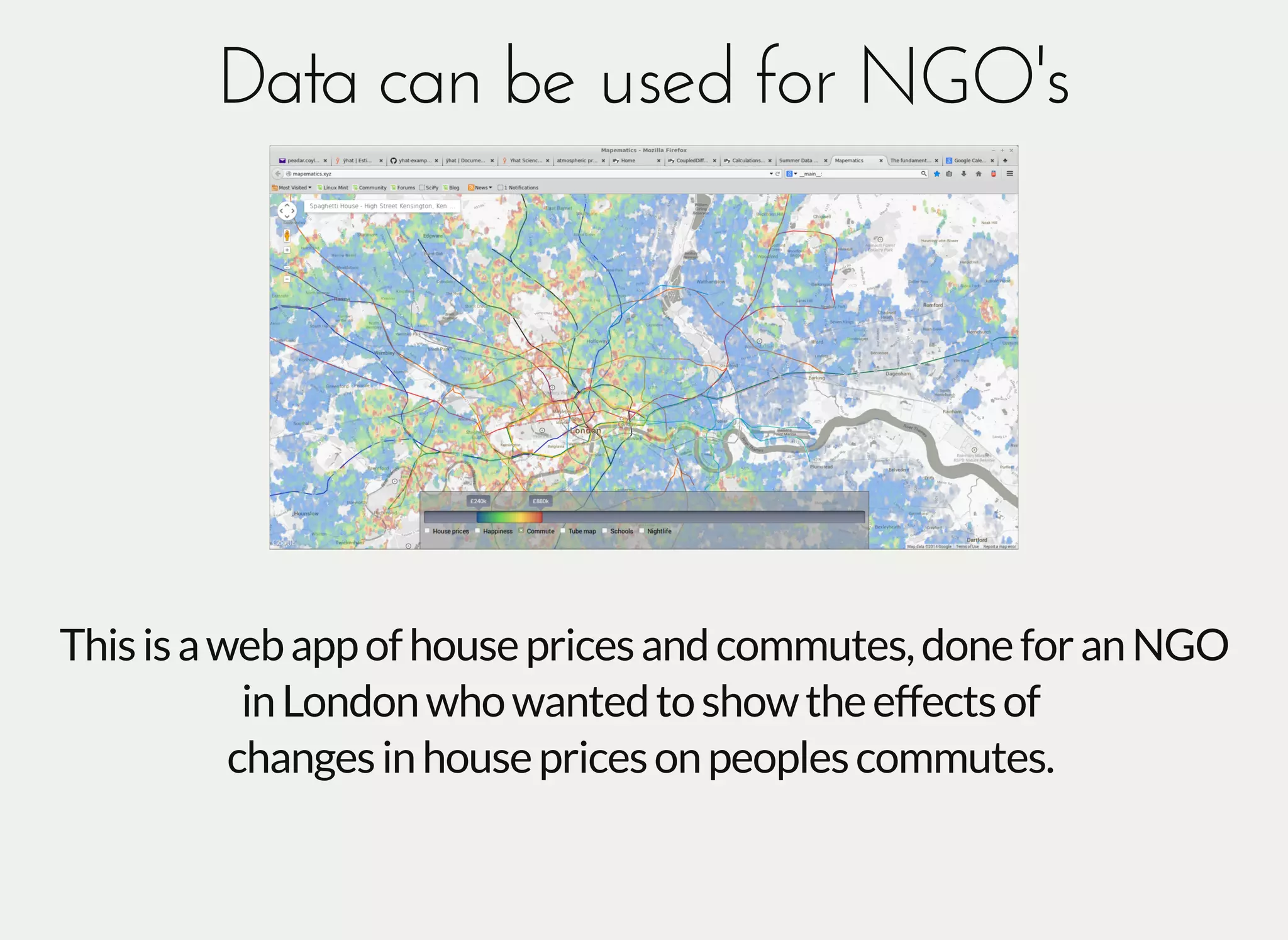 Data can be used for NGO'sData can be used for NGO's
Thisisawebappofhousepricesandcommutes,doneforanNGO
inLondonwhowantedtoshowtheeffectsof
changesinhousepricesonpeoplescommutes.
 
