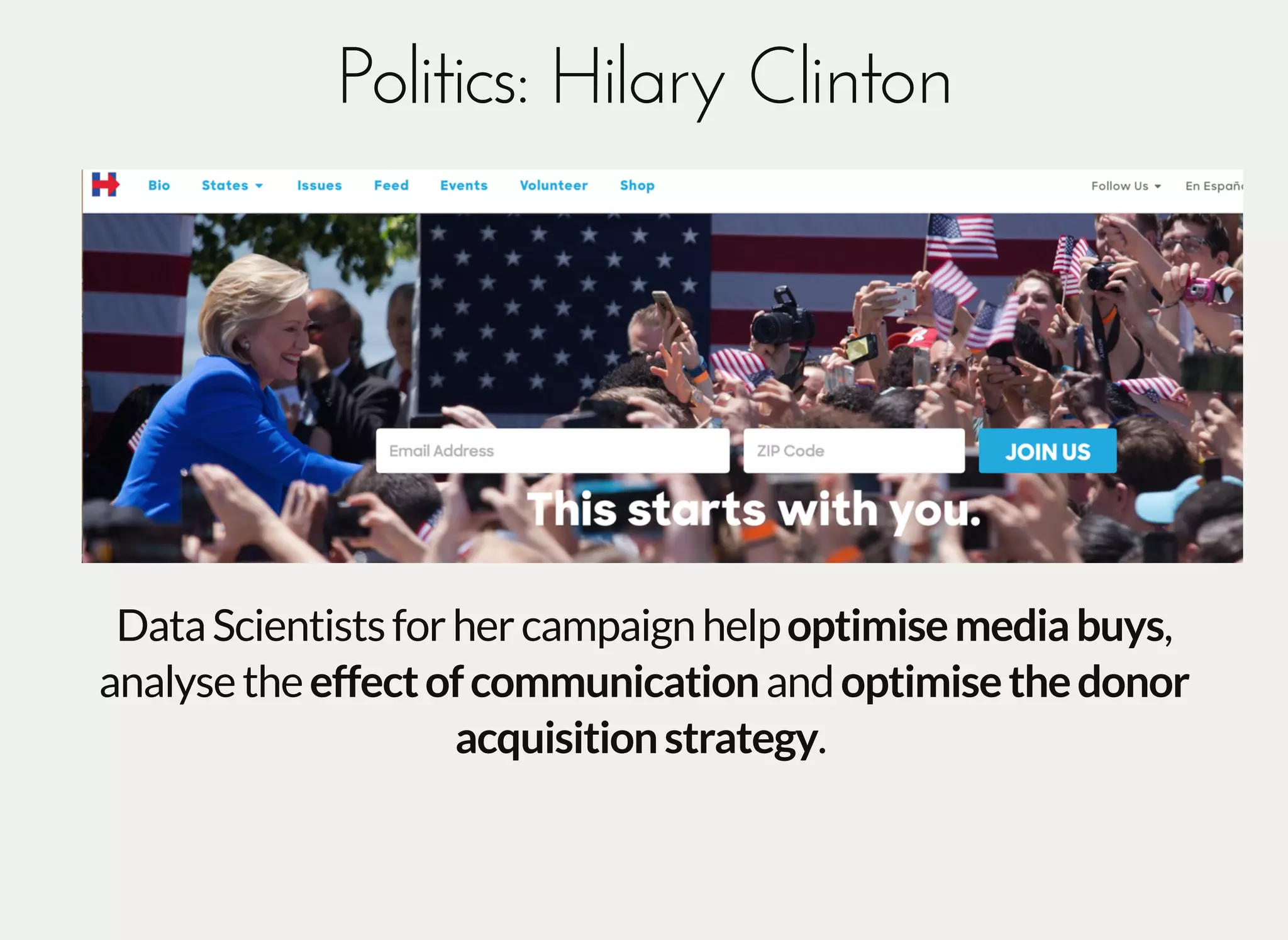 Politics: Hilary ClintonPolitics: Hilary Clinton
DataScientistsforhercampaignhelpoptimisemediabuys,
analysetheeffectofcommunicationandoptimisethedonor
acquisitionstrategy.
 