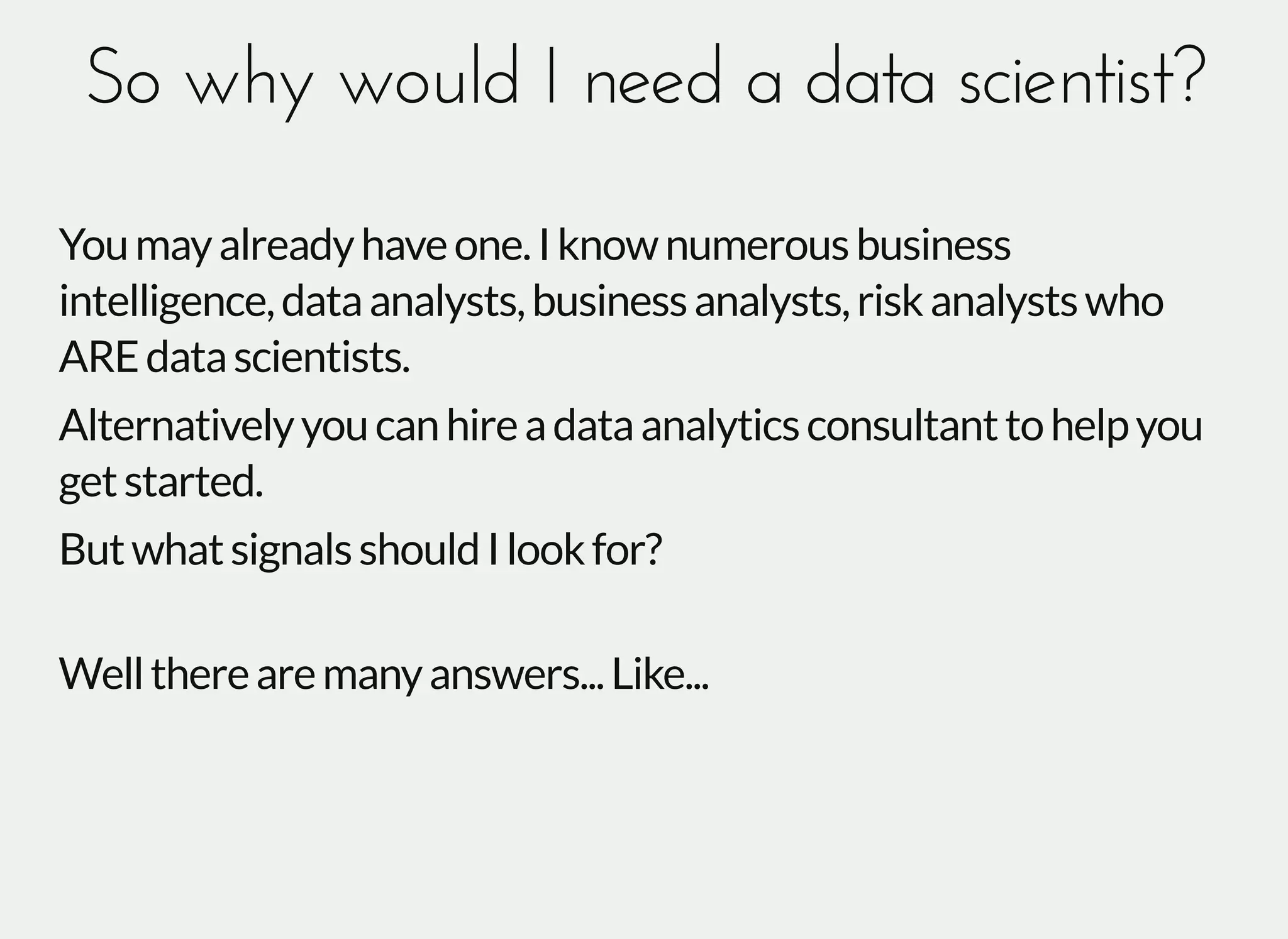 So why would I need a data scientist?So why would I need a data scientist?
Youmayalreadyhaveone.Iknownumerousbusiness
intelligence,dataanalysts,businessanalysts,riskanalystswho
AREdatascientists.
Alternativelyyoucanhireadataanalyticsconsultanttohelpyou
getstarted.
ButwhatsignalsshouldIlookfor?
Welltherearemanyanswers...Like...
 