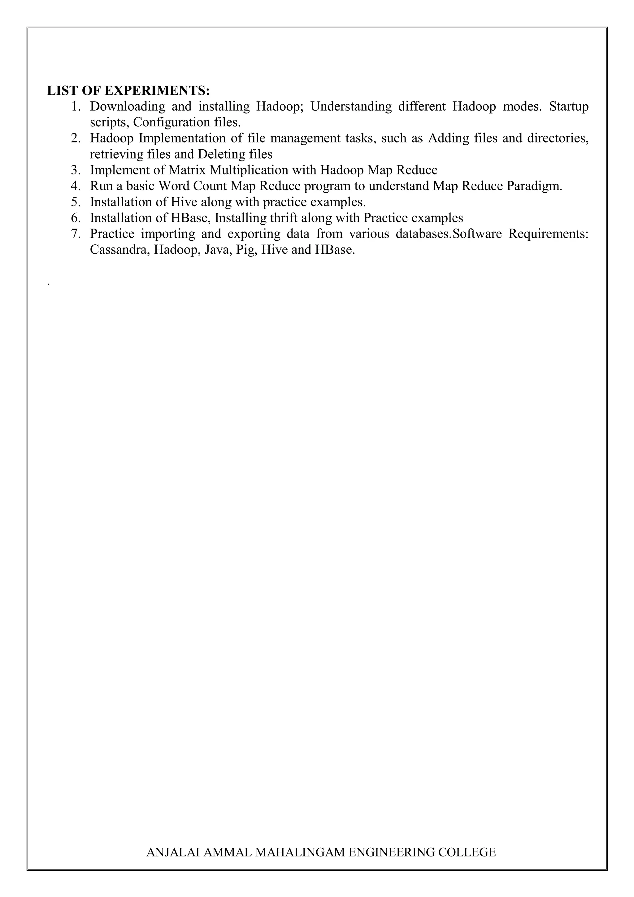 ANJALAI AMMAL MAHALINGAM ENGINEERING COLLEGE
LIST OF EXPERIMENTS:
1. Downloading and installing Hadoop; Understanding different Hadoop modes. Startup
scripts, Configuration files.
2. Hadoop Implementation of file management tasks, such as Adding files and directories,
retrieving files and Deleting files
3. Implement of Matrix Multiplication with Hadoop Map Reduce
4. Run a basic Word Count Map Reduce program to understand Map Reduce Paradigm.
5. Installation of Hive along with practice examples.
6. Installation of HBase, Installing thrift along with Practice examples
7. Practice importing and exporting data from various databases.Software Requirements:
Cassandra, Hadoop, Java, Pig, Hive and HBase.
.
 