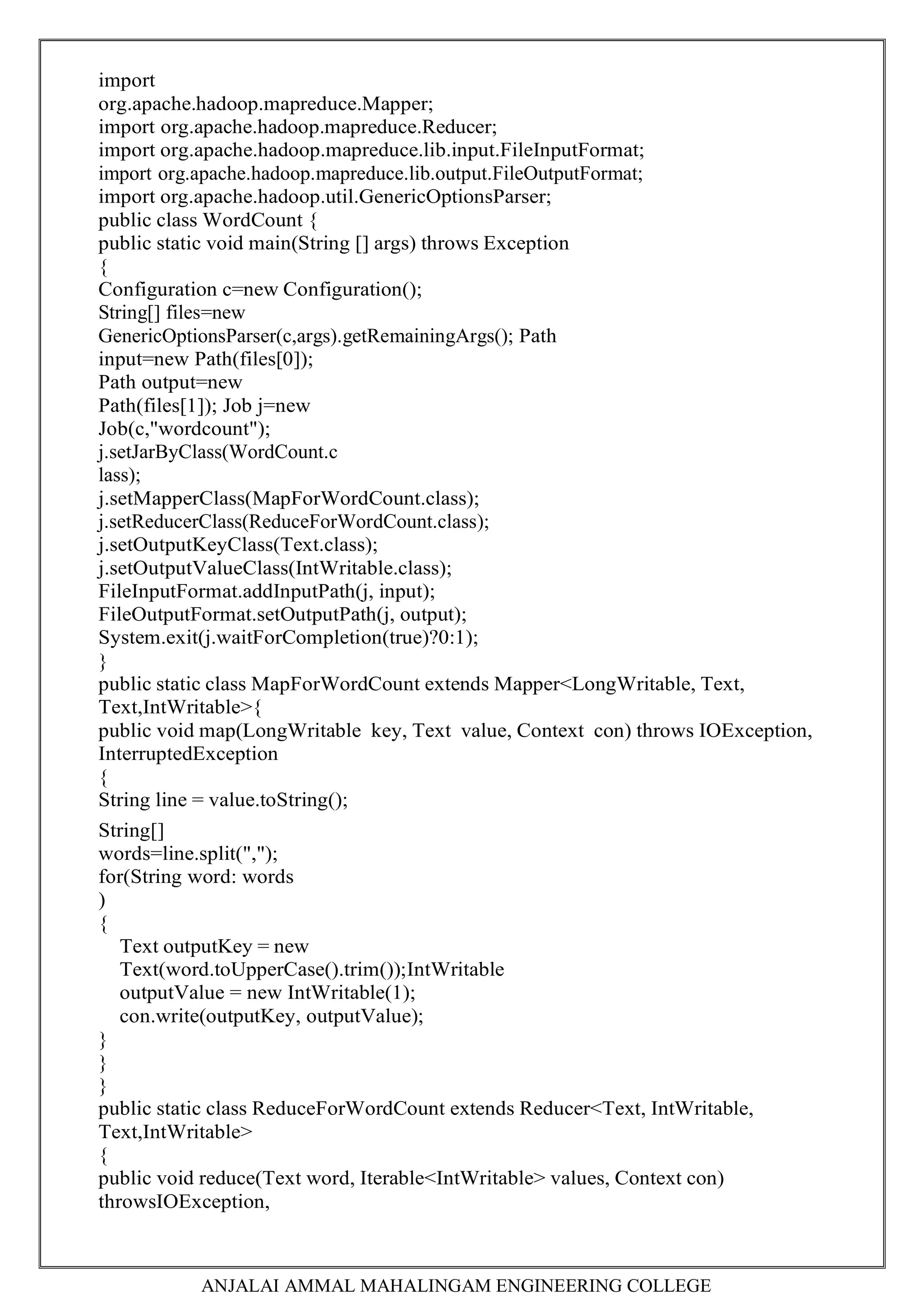 ANJALAI AMMAL MAHALINGAM ENGINEERING COLLEGE
import
org.apache.hadoop.mapreduce.Mapper;
import org.apache.hadoop.mapreduce.Reducer;
import org.apache.hadoop.mapreduce.lib.input.FileInputFormat;
import org.apache.hadoop.mapreduce.lib.output.FileOutputFormat;
import org.apache.hadoop.util.GenericOptionsParser;
public class WordCount {
public static void main(String [] args) throws Exception
{
Configuration c=new Configuration();
String[] files=new
GenericOptionsParser(c,args).getRemainingArgs(); Path
input=new Path(files[0]);
Path output=new
Path(files[1]); Job j=new
Job(c,"wordcount");
j.setJarByClass(WordCount.c
lass);
j.setMapperClass(MapForWordCount.class);
j.setReducerClass(ReduceForWordCount.class);
j.setOutputKeyClass(Text.class);
j.setOutputValueClass(IntWritable.class);
FileInputFormat.addInputPath(j, input);
FileOutputFormat.setOutputPath(j, output);
System.exit(j.waitForCompletion(true)?0:1);
}
public static class MapForWordCount extends Mapper<LongWritable, Text,
Text,IntWritable>{
public void map(LongWritable key, Text value, Context con) throws IOException,
InterruptedException
{
String line = value.toString();
String[]
words=line.split(",");
for(String word: words
)
{
Text outputKey = new
Text(word.toUpperCase().trim());IntWritable
outputValue = new IntWritable(1);
con.write(outputKey, outputValue);
}
}
}
public static class ReduceForWordCount extends Reducer<Text, IntWritable,
Text,IntWritable>
{
public void reduce(Text word, Iterable<IntWritable> values, Context con)
throwsIOException,
 