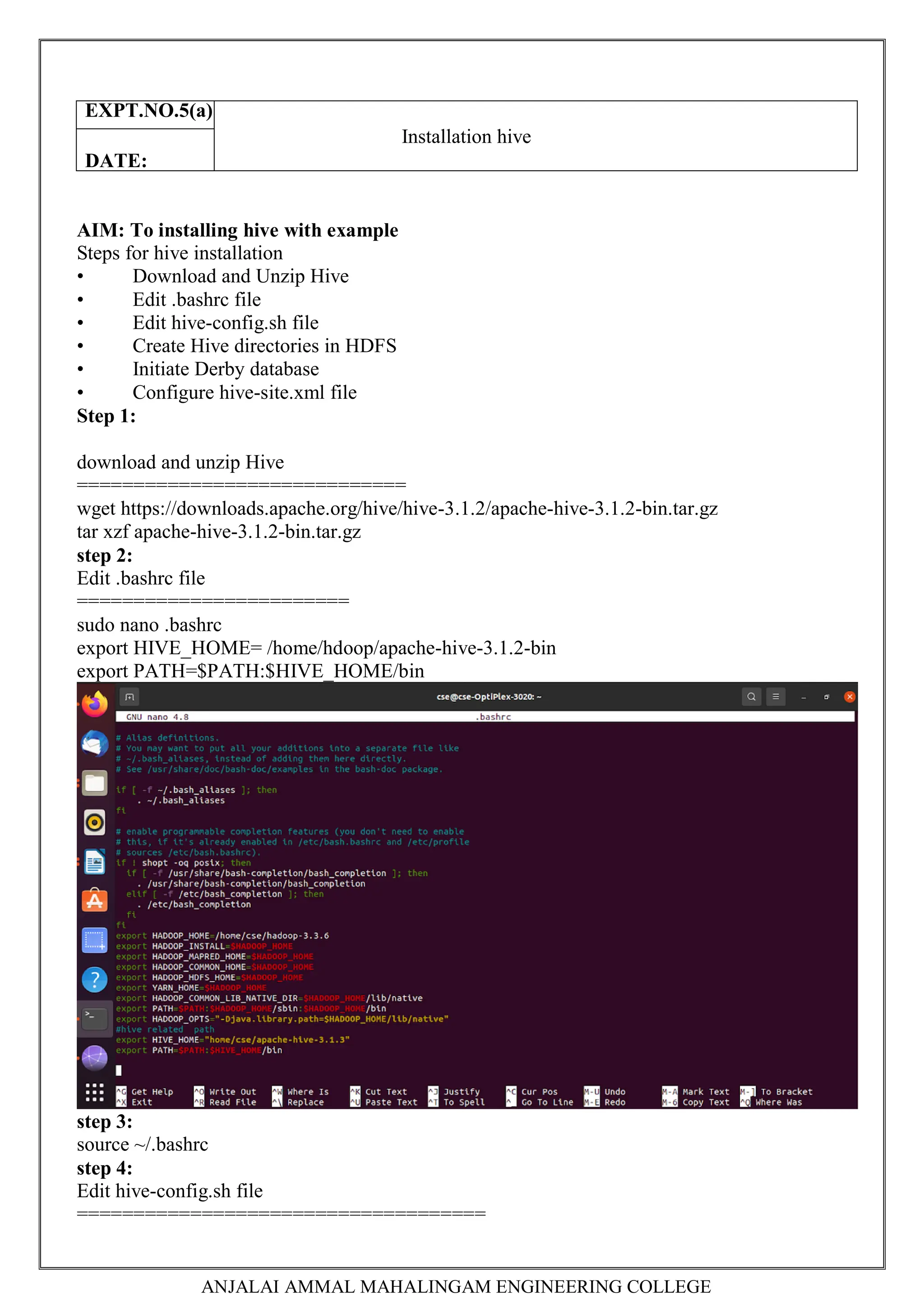 ANJALAI AMMAL MAHALINGAM ENGINEERING COLLEGE
AIM: To installing hive with example
Steps for hive installation
• Download and Unzip Hive
• Edit .bashrc file
• Edit hive-config.sh file
• Create Hive directories in HDFS
• Initiate Derby database
• Configure hive-site.xml file
Step 1:
download and unzip Hive
=============================
wget https://downloads.apache.org/hive/hive-3.1.2/apache-hive-3.1.2-bin.tar.gz
tar xzf apache-hive-3.1.2-bin.tar.gz
step 2:
Edit .bashrc file
========================
sudo nano .bashrc
export HIVE_HOME= /home/hdoop/apache-hive-3.1.2-bin
export PATH=$PATH:$HIVE_HOME/bin
step 3:
source ~/.bashrc
step 4:
Edit hive-config.sh file
====================================
EXPT.NO.5(a)
Installation hive
DATE:
 