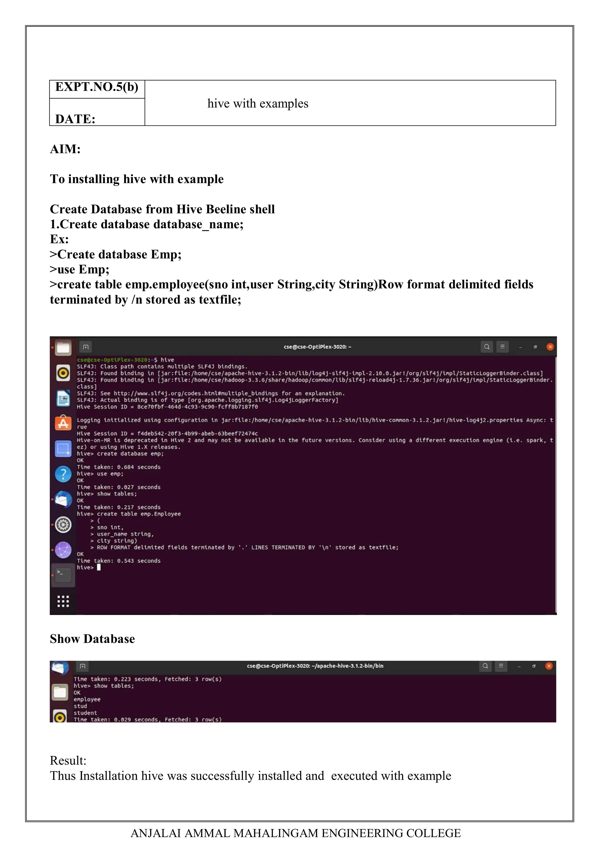 ANJALAI AMMAL MAHALINGAM ENGINEERING COLLEGE
AIM:
To installing hive with example
Create Database from Hive Beeline shell
1.Create database database_name;
Ex:
>Create database Emp;
>use Emp;
>create table emp.employee(sno int,user String,city String)Row format delimited fields
terminated by /n stored as textfile;
Show Database
Result:
Thus Installation hive was successfully installed and executed with example
EXPT.NO.5(b)
hive with examples
DATE:
 