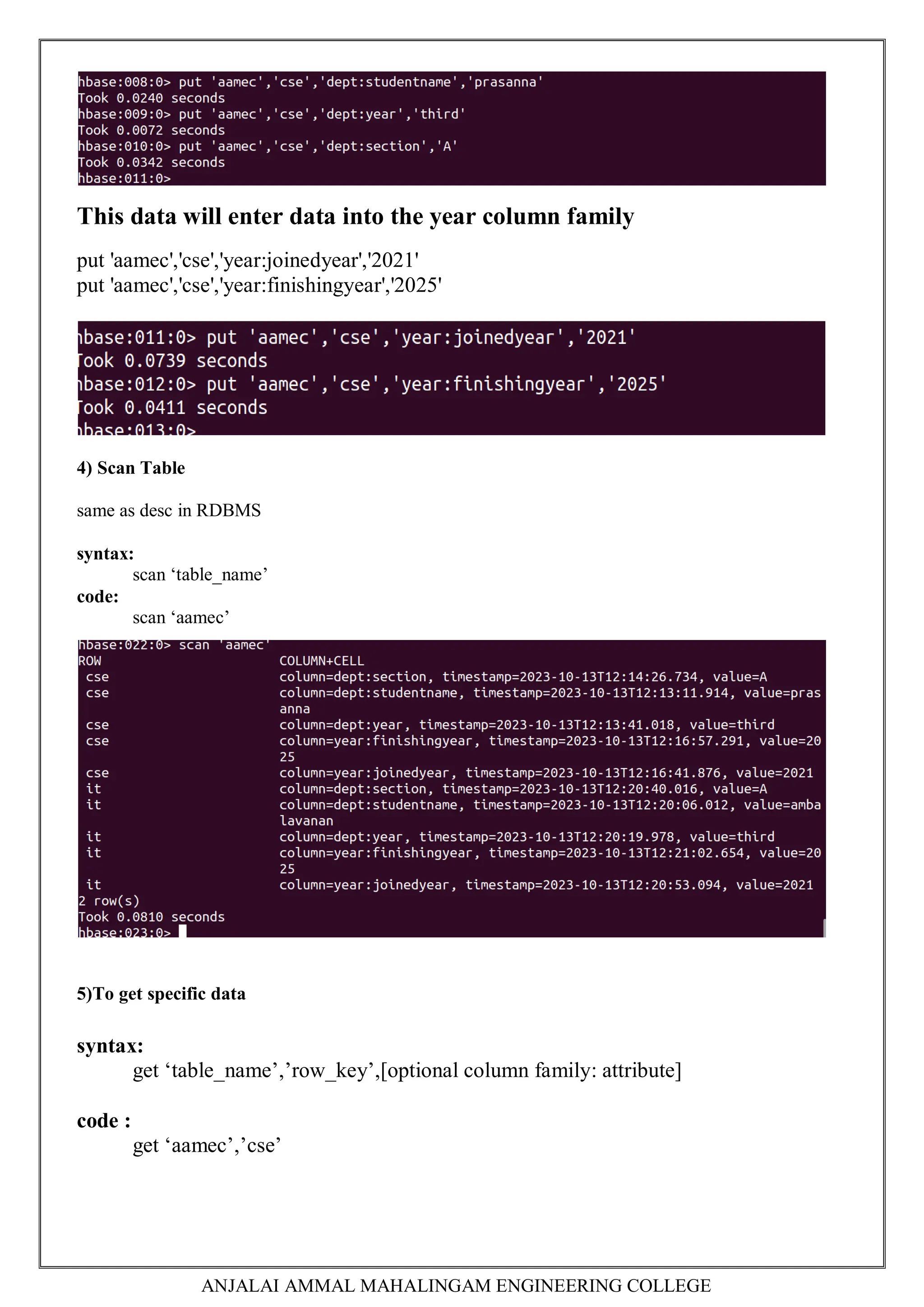 ANJALAI AMMAL MAHALINGAM ENGINEERING COLLEGE
This data will enter data into the year column family
put 'aamec','cse','year:joinedyear','2021'
put 'aamec','cse','year:finishingyear','2025'
4) Scan Table
same as desc in RDBMS
syntax:
scan ‘table_name’
code:
scan ‘aamec’
5)To get specific data
syntax:
get ‘table_name’,’row_key’,[optional column family: attribute]
code :
get ‘aamec’,’cse’
 