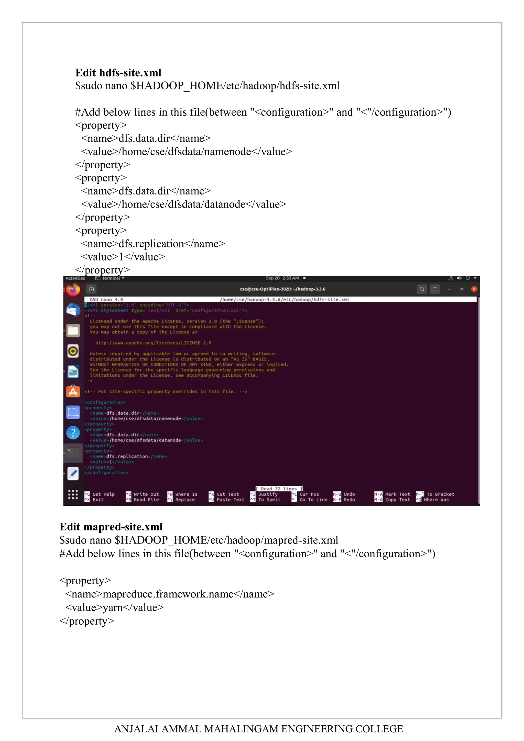 ANJALAI AMMAL MAHALINGAM ENGINEERING COLLEGE
Edit hdfs-site.xml
$sudo nano $HADOOP_HOME/etc/hadoop/hdfs-site.xml
#Add below lines in this file(between "<configuration>" and "<"/configuration>")
<property>
<name>dfs.data.dir</name>
<value>/home/cse/dfsdata/namenode</value>
</property>
<property>
<name>dfs.data.dir</name>
<value>/home/cse/dfsdata/datanode</value>
</property>
<property>
<name>dfs.replication</name>
<value>1</value>
</property>
Edit mapred-site.xml
$sudo nano $HADOOP_HOME/etc/hadoop/mapred-site.xml
#Add below lines in this file(between "<configuration>" and "<"/configuration>")
<property>
<name>mapreduce.framework.name</name>
<value>yarn</value>
</property>
 