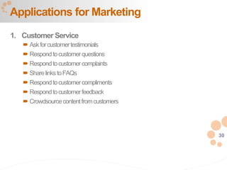 30
1. Customer Service
 Askforcustomertestimonials
 Respondtocustomerquestions
 Respondtocustomercomplaints
 SharelinkstoFAQs
 Respondtocustomercompliments
 Respondtocustomerfeedback
 Crowdsourcecontentfromcustomers
Applications for Marketing
 