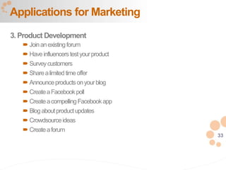 33
3. Product Development
 Joinanexistingforum
 Haveinfluencerstestyourproduct
 Surveycustomers
 Sharealimitedtimeoffer
 Announceproductsonyourblog
 CreateaFacebookpoll
 CreateacompellingFacebookapp
 Blogaboutproductupdates
 Crowdsourceideas
 Createaforum
Applications for Marketing
 