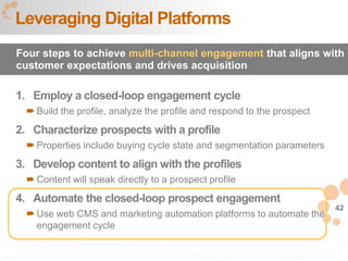 42
1. Employ a closed-loop engagement cycle
 Build the profile, analyze the profile and respond to the prospect
2. Characterize prospects with a profile
 Properties include buying cycle state and segmentation parameters
3. Develop content to align with the profiles
 Content will speak directly to a prospect profile
4. Automate the closed-loop prospect engagement
 Use web CMS and marketing automation platforms to automate the
engagement cycle
Leveraging Digital Platforms
Four steps to achieve multi-channel engagement that aligns with
customer expectations and drives acquisition
 