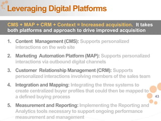 43
1. Content Management (CMS): Supports personalized
interactions on the web site
2. Marketing Automation Platform (MAP): Supports personalized
interactions via outbound digital channels
3. Customer Relationship Management (CRM): Supports
personalized interactions involving members of the sales team
4. Integration and Mapping: Integrating the three systems to
create centralized buyer profiles that could then be mapped to
a defined buying process
5. Measurement and Reporting: Implementing the Reporting and
Analytics tools necessary to support ongoing performance
measurement and management
Leveraging Digital Platforms
CMS + MAP + CRM + Context = Increased acquisition. It takes
both platforms and approach to drive improved acquisition
 