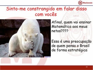 Sinto-me constrangido em falar disso
            com vocês
                    Afinal, quem vai ensinar
                    Matemática aos meus
                    netos????

                    Essa é uma preocupação
                    de quem pensa o Brasil
                    de forma estratégica



                                        19
 