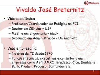 Vivaldo José Breternitz
• Vida acadêmica
  –   Professor/Coordenador de Estágios na FCI
  –   Doutor em Ciências – USP
  –   Mestre em Engenharia – Mack
  –   Graduado em Administração - UniAnchieta


• Vida empresarial
  – Na área de TI desde 1970
  – Funções técnicas, executivas e consultoria em
    empresas como ABN AMRO, Bradesco, Cica, Deutsche
    Bank, Prodam, Prodesp, Santander etc.
                                                  2
                                                  2
 