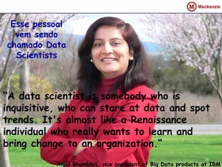 Esse pessoal
  vem sendo
chamado Data
  Scientists



“A data scientist is somebody who is
inquisitive, who can stare at data and spot
trends. It's almost like a Renaissance
individual who really wants to learn and
bring change to an organization.“
                                                               20
           Anjul Bhambhri, vice president of Big Data products at IBM
 