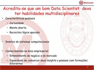 Acredita-se que um bom Data Scientist deva
     ter habilidades multidisciplinares
• Características pessoais
   – Curiosidade
   – Mente aberta
   – Raciocínio lógico apurado


• Domínio de sistemas computacionais


• Conhecimentos na área empresarial:
   – Entendimento do negócio e do mercado
   – Capacidade de comunicar seus insights a pessoas com formações
     diferentes
                                                                 21
 