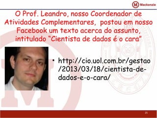 O Prof. Leandro, nosso Coordenador de
Atividades Complementares, postou em nosso
    Facebook um texto acerca do assunto,
   intitulado “Cientista de dados é o cara”


             • http://cio.uol.com.br/gestao
               /2013/03/18/cientista-de-
               dados-e-o-cara/



                                         25
 