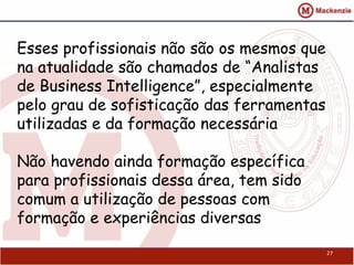 Esses profissionais não são os mesmos que
na atualidade são chamados de “Analistas
de Business Intelligence”, especialmente
pelo grau de sofisticação das ferramentas
utilizadas e da formação necessária

Não havendo ainda formação específica
para profissionais dessa área, tem sido
comum a utilização de pessoas com
formação e experiências diversas

                                            27
 