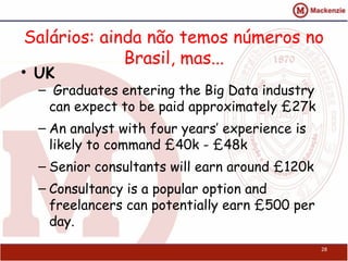 Salários: ainda não temos números no
             Brasil, mas...
• UK
  –  Graduates entering the Big Data industry
    can expect to be paid approximately £27k
  – An analyst with four years’ experience is
    likely to command £40k - £48k
  – Senior consultants will earn around £120k
  – Consultancy is a popular option and
    freelancers can potentially earn £500 per
    day.
                                                28
 