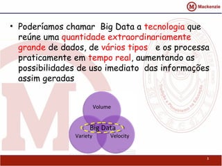• Poderíamos chamar Big Data a tecnologia que
  reúne uma quantidade extraordinariamente
  grande de dados, de vários tipos e os processa
  praticamente em tempo real, aumentando as
  possibilidades de uso imediato das informações
  assim geradas




                                               3
 