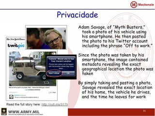 Privacidade
     Adam Savage, of “Myth Busters,”
      took a photo of his vehicle using
      his smartphone. He then posted
      the photo to his Twitter account
      including the phrase “Off to work.”

     Since the photo was taken by his
       smartphone, the image contained
       metadata revealing the exact
       geographical location the photo was
       taken

     By simply taking and posting a photo,
       Savage revealed the exact location
       of his home, the vehicle he drives,
       and the time he leaves for work


                                     31
 