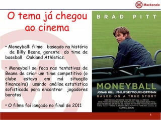 O tema já chegou
   ao cinema
• Moneyball: filme baseado na história
  de Billy Beane, gerente do time de
baseball Oakland Athletics.

• Moneyball se foca nas tentativas de
Beane de criar um time competitivo (o
clube    estava   em    má   situação
financeira) usando análise estatistica
sofisticada para encontrar jogadores
baratos

• O filme foi lançado no final de 2011
                                         6
 