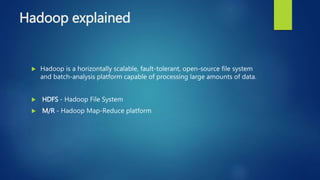 Hadoop explained
 Hadoop is a horizontally scalable, fault-tolerant, open-source file system
and batch-analysis platform capable of processing large amounts of data.
 HDFS - Hadoop File System
 M/R - Hadoop Map-Reduce platform
 