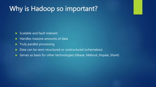 Why is Hadoop so important?
 Scalable and fault-tolerant
 Handles massive amounts of data
 Truly parallel processing
 Data can be semi-structured or unstructured (schemaless)
 Serves as basis for other technologies (Hbase, Mahout, Impala, Shark)
 