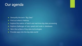 Our agenda
 Demystify the term "Big Data"
 Find out what is Hadoop
 Explore the realms of batch and real-time big data processing
 Explore challenges of size, speed and scale in databases
 Skim the surface of big-data technologies
 Provide ways into the big-data world
 