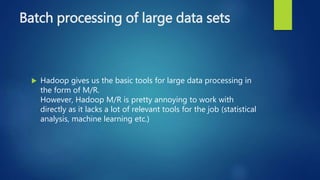 Batch processing of large data sets
 Hadoop gives us the basic tools for large data processing in
the form of M/R.
However, Hadoop M/R is pretty annoying to work with
directly as it lacks a lot of relevant tools for the job (statistical
analysis, machine learning etc.)
 