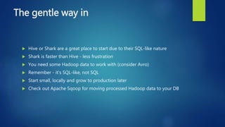 The gentle way in
 Hive or Shark are a great place to start due to their SQL-like nature
 Shark is faster than Hive - less frustration
 You need some Hadoop data to work with (consider Avro)
 Remember - it's SQL-like, not SQL
 Start small, locally and grow to production later
 Check out Apache Sqoop for moving processed Hadoop data to your DB
 