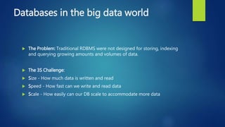 Databases in the big data world
 The Problem: Traditional RDBMS were not designed for storing, indexing
and querying growing amounts and volumes of data.
 The 3S Challenge:
 Size - How much data is written and read
 Speed - How fast can we write and read data
 Scale - How easily can our DB scale to accommodate more data
 