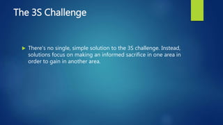 The 3S Challenge
 There's no single, simple solution to the 3S challenge. Instead,
solutions focus on making an informed sacrifice in one area in
order to gain in another area.
 