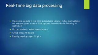 Real-Time big data processing
 Processing big data in real-time is about data volumes rather than just size.
For example, given a rate of 100K ops/sec, how do I do the following in
real-time?:
 Find anomalies in a data stream (spam)
 Group check-ins by geo
 Identify trending pages / topics
 