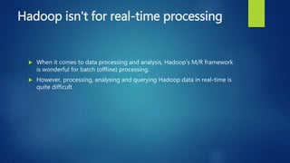 Hadoop isn't for real-time processing
 When it comes to data processing and analysis, Hadoop's M/R framework
is wonderful for batch (offline) processing.
 However, processing, analysing and querying Hadoop data in real-time is
quite difficult.
 