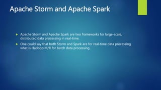 Apache Storm and Apache Spark
 Apache Storm and Apache Spark are two frameworks for large-scale,
distributed data processing in real-time.
 One could say that both Storm and Spark are for real-time data processing
what is Hadoop M/R for batch data processing.
 