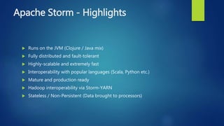 Apache Storm - Highlights
 Runs on the JVM (Clojure / Java mix)
 Fully distributed and fault-tolerant
 Highly-scalable and extremely fast
 Interoperability with popular languages (Scala, Python etc.)
 Mature and production ready
 Hadoop interoperability via Storm-YARN
 Stateless / Non-Persistent (Data brought to processors)
 