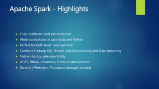 Apache Spark - Highlights
 Fully distributed and extremely fast
 Write applications in Java Scala and Python
 Perfect for both batch and real-time
 Combine Hadoop SQL (Shark), Machine Learning and Data streaming
 Native Hadoop interoperability
 HDFS, HBase, Cassandra, Flume as data sources
 Stateful / Persistent (Processors brought to data)
 