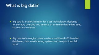 What is big data?
 Big data is a collective term for a set technologies designed
for storage, querying and analysis of extremely large data sets,
sources and volumes.
 Big data technologies come in where traditional off-the-shelf
databases, data warehousing systems and analysis tools fall
short.
 