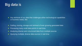 Big data is
 Any attribute of our data that challenges either technological capabilities
or business needs, like:
 Scaling, moving, storage and retrieval of ever-growing generated data
 Processing many small data points in real-time
 Analysing diverse semi-structured data from multiple sources
 Querying multiple, diverse data sources in real-time
 