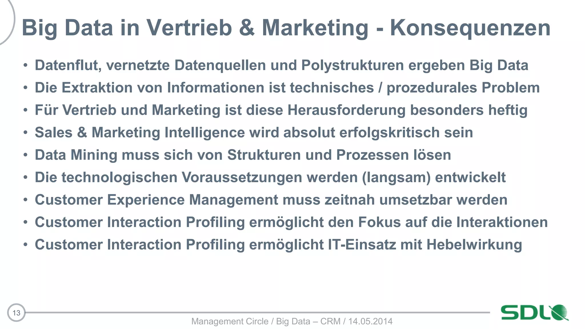 13
Big Data in Vertrieb & Marketing - Konsequenzen
• Datenflut, vernetzte Datenquellen und Polystrukturen ergeben Big Data
• Die Extraktion von Informationen ist technisches / prozedurales Problem
• Für Vertrieb und Marketing ist diese Herausforderung besonders heftig
• Sales & Marketing Intelligence wird absolut erfolgskritisch sein
• Data Mining muss sich von Strukturen und Prozessen lösen
• Die technologischen Voraussetzungen werden (langsam) entwickelt
• Customer Experience Management muss zeitnah umsetzbar werden
• Customer Interaction Profiling ermöglicht den Fokus auf die Interaktionen
• Customer Interaction Profiling ermöglicht IT-Einsatz mit Hebelwirkung
Management Circle / Big Data – CRM / 14.05.2014
 