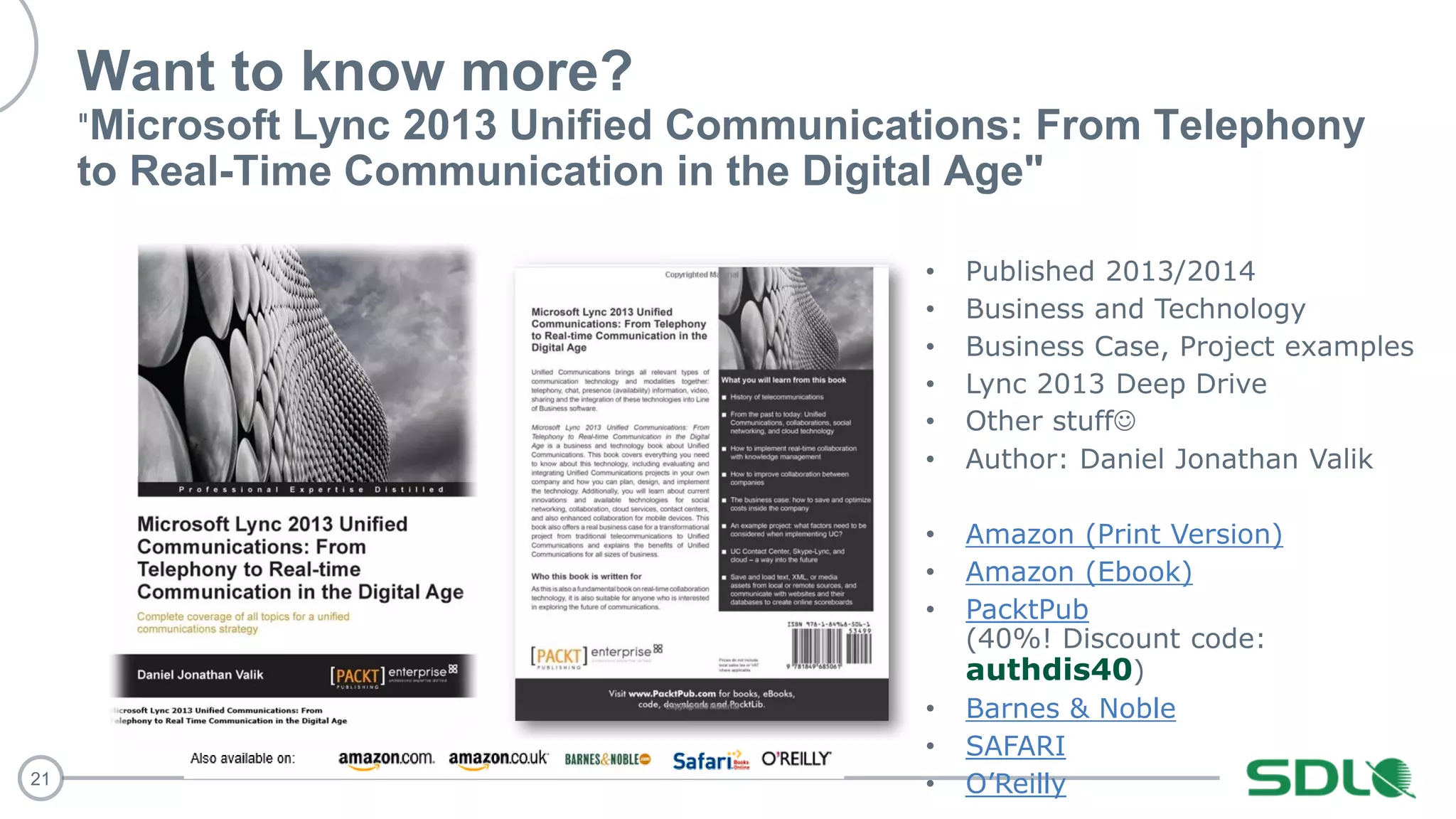 21
Want to know more?
"Microsoft Lync 2013 Unified Communications: From Telephony
to Real-Time Communication in the Digital Age"
Amazon (Print Version)
Amazon (Ebook)
PacktPub
authdis40
Barnes & Noble
SAFARI
O’Reilly
 