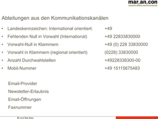 BI und Big Data
Ableitungen aus den Kommunikationskanälen
• Landeskennzeichen: International orientiert:
• Fehlenden Null in Vorwahl (International)
• Vorwahl-Null in Klammern
• Vorwahl in Klammern (regional orientiert)
• Anzahl Durchwahlstellen
• Mobil-Nummer
72
+49
+49 22833830000
+49 (0) 228 33830000
(0228) 33830000
+49228338300-00
+49 15115675483
Email-Provider
Newsletter-Erlaubnis
Email-Öffnungen
Faxnummer
 