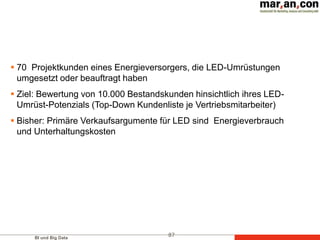 BI und Big Data
87
 70 Projektkunden eines Energieversorgers, die LED-Umrüstungen
umgesetzt oder beauftragt haben
 Ziel: Bewertung von 10.000 Bestandskunden hinsichtlich ihres LED-
Umrüst-Potenzials (Top-Down Kundenliste je Vertriebsmitarbeiter)
 Bisher: Primäre Verkaufsargumente für LED sind Energieverbrauch
und Unterhaltungskosten
 
