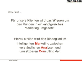 BI und Big Data
Für unsere Klienten wird das Wissen um
den Kunden in ein erfolgreiches
Marketing umgesetzt.
Hierzu stellen wird das Bindeglied im
intelligenten Marketing zwischen
verständlichen Analysen und
umsetzbaren Consulting dar.
Unser Ziel …
 