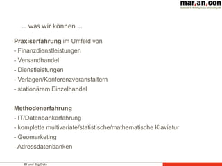 BI und Big Data
… was wir können …
Praxiserfahrung im Umfeld von
- Finanzdienstleistungen
- Versandhandel
- Dienstleistungen
- Verlagen/Konferenzveranstaltern
- stationärem Einzelhandel
Methodenerfahrung
- IT/Datenbankerfahrung
- komplette multivariate/statistische/mathematische Klaviatur
- Geomarketing
- Adressdatenbanken
 