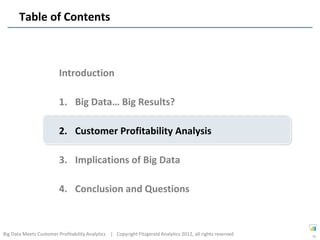 Table of Contents



                         Introduction

                         1. Big Data… Big Results?

                         2. Customer Profitability Analysis

                         3. Implications of Big Data

                         4. Conclusion and Questions



Big Data Meets Customer Profitability Analytics | Copyright Fitzgerald Analytics 2012, all rights reserved   16
 