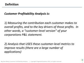 Definition

      Customer Profitability Analysis is:

      1) Measuring the contribution each customer makes to
      overall profits, and to the key drivers of those profits. In
      other words, a “customer-level version” of your
      corporations P&L statement.

      2) Analysis that USES these customer-level metrics to
      improve results (there are a large number of
      applications)

Big Data Meets Customer Profitability Analytics | Copyright Fitzgerald Analytics 2012, all rights reserved   17
 