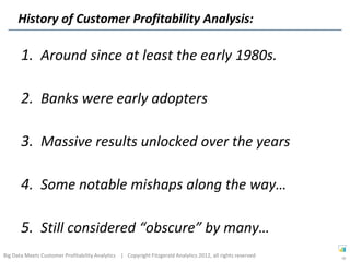 History of Customer Profitability Analysis:

       1. Around since at least the early 1980s.

       2. Banks were early adopters

       3. Massive results unlocked over the years

       4. Some notable mishaps along the way…

       5. Still considered “obscure” by many…
Big Data Meets Customer Profitability Analytics | Copyright Fitzgerald Analytics 2012, all rights reserved   18
 